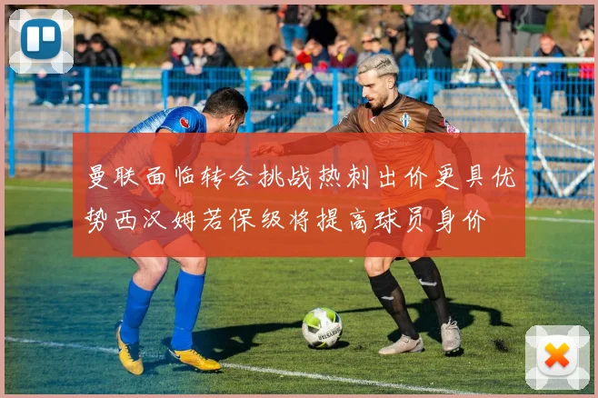 曼联面临转会挑战热刺出价更具优势西汉姆若保级将提高球员身价