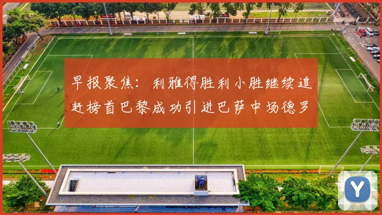 早报聚焦：利雅得胜利小胜继续追赶榜首巴黎成功引进巴萨中场德罗
