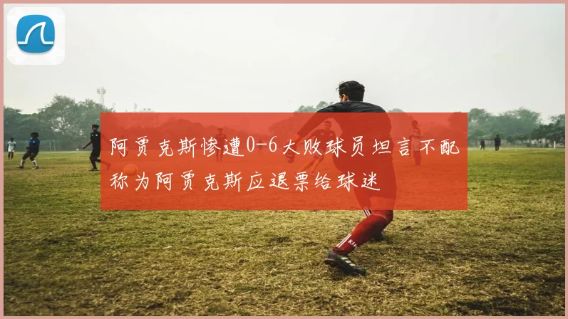 阿贾克斯惨遭0-6大败球员坦言不配称为阿贾克斯应退票给球迷