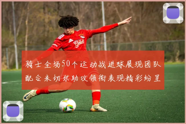 骑士全场50个运动战进球展现团队配合米切尔助攻领衔表现精彩纷呈