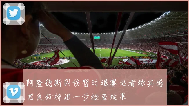 阿隆德斯因伤暂时退赛记者称其感觉良好待进一步检查结果