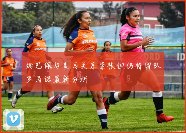 姆巴佩与皇马关系紧张但仍将留队罗马诺最新分析