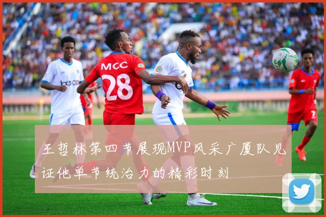 王哲林第四节展现MVP风采广厦队见证他单节统治力的精彩时刻