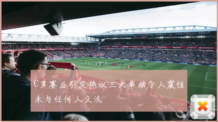 C罗赛后引发热议三大举动令人震惊未与任何人交流