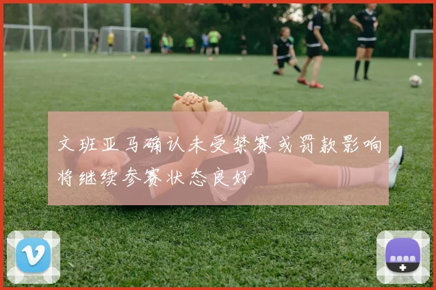 文班亚马确认未受禁赛或罚款影响将继续参赛状态良好