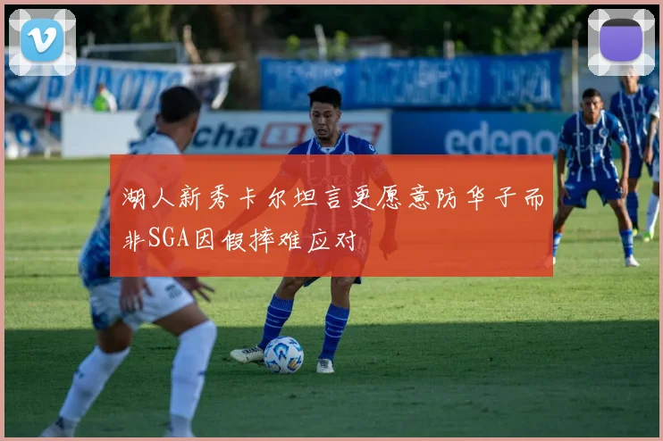 湖人新秀卡尔坦言更愿意防华子而非SGA因假摔难应对