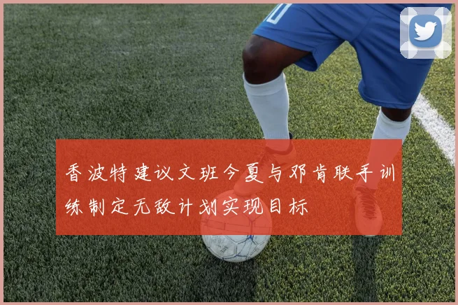 香波特建议文班今夏与邓肯联手训练制定无敌计划实现目标