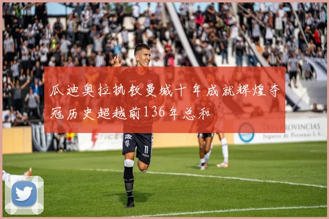 瓜迪奥拉执教曼城十年成就辉煌夺冠历史超越前136年总和