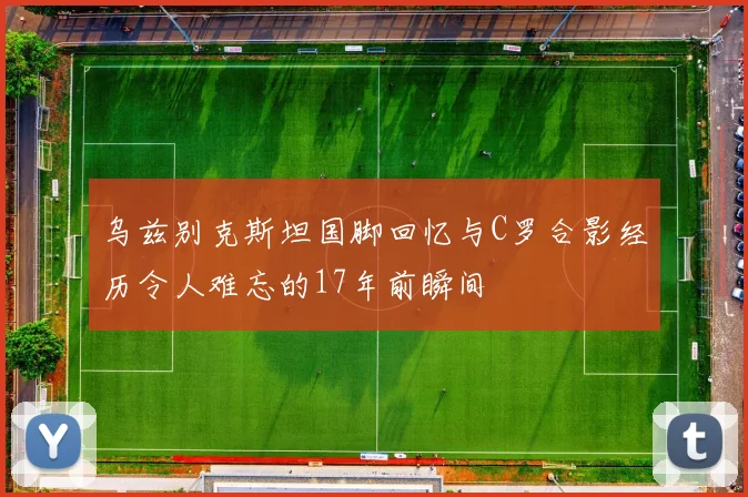 乌兹别克斯坦国脚回忆与C罗合影经历令人难忘的17年前瞬间