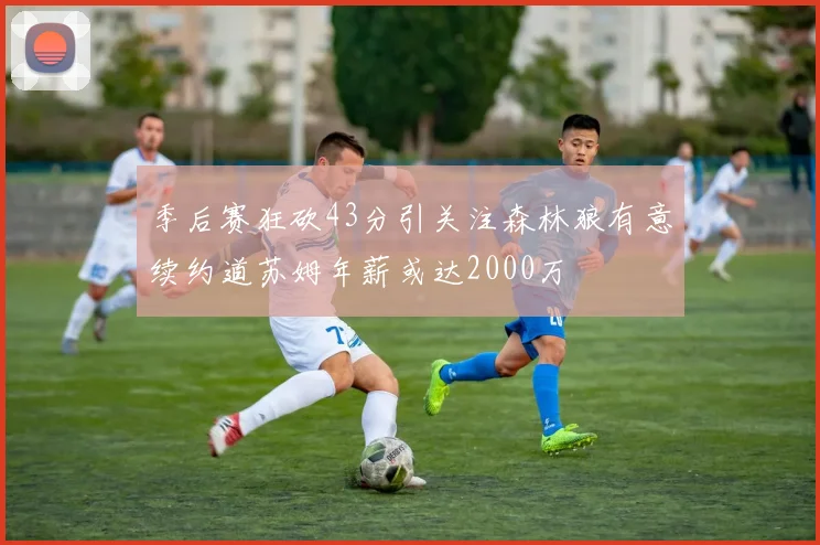 季后赛狂砍43分引关注森林狼有意续约道苏姆年薪或达2000万