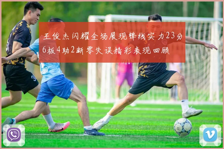 王俊杰闪耀全场展现锋线实力23分6板4助2断零失误精彩表现回顾