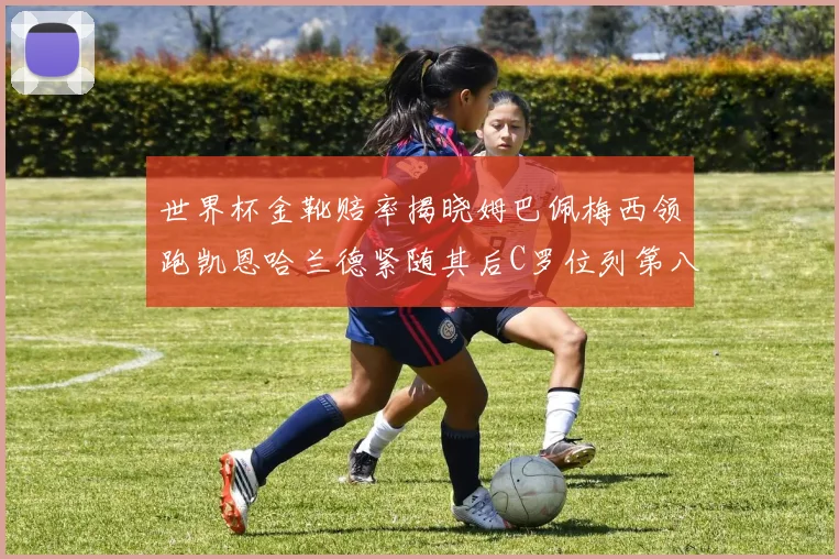 世界杯金靴赔率揭晓姆巴佩梅西领跑凯恩哈兰德紧随其后C罗位列第八