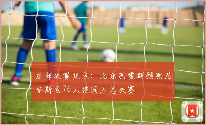 东部决赛焦点：比尔西蒙斯预测尼克斯或76人将闯入总决赛