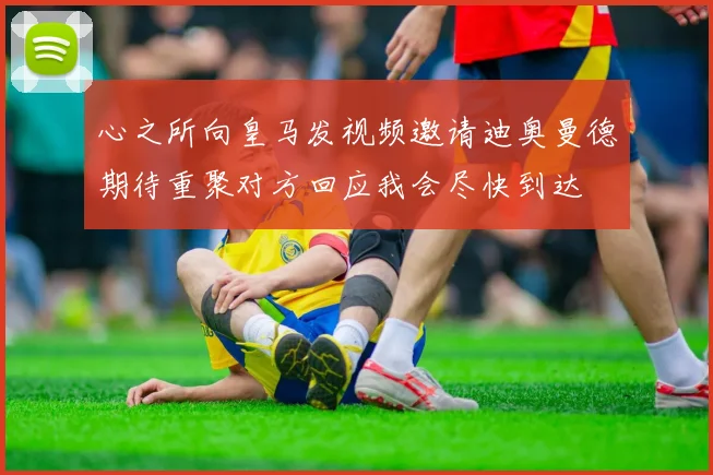 心之所向皇马发视频邀请迪奥曼德期待重聚对方回应我会尽快到达
