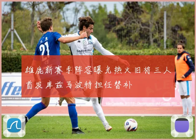 雄鹿新赛季阵容曝光热火旧将三人首发库兹马波特担任替补