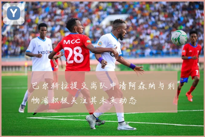 巴尔科拉提交离队申请阿森纳与利物浦积极关注其未来动态