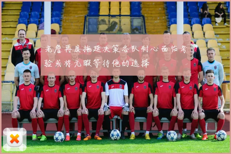 老詹再度拖延决策各队耐心面临考验或将无暇等待他的选择