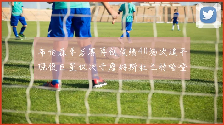 布伦森季后赛再创佳绩40场次追平现役巨星仅次于詹姆斯杜兰特哈登