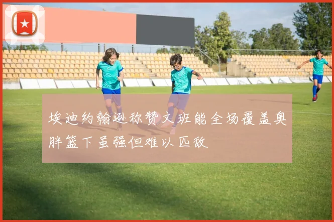 埃迪约翰逊称赞文班能全场覆盖奥胖篮下虽强但难以匹敌