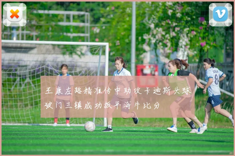 王康左路精准传中助攻卡迪斯头球破门三镇成功扳平海牛比分